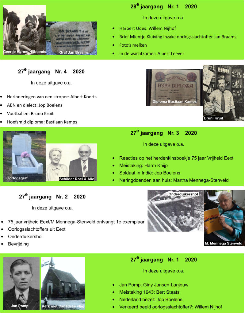 27e jaargang   Nr. 1    2020 In deze uitgave o.a.    •	Jan Pomp: Giny Jansen-Lanjouw •	Meistaking 1943: Bert Staats •	Nederland bezet: Jop Boelens •	Verkeerd beeld oorlogsslachtoffer?: Willem Nijhof Jan Pomp Kerk met Canadese vlag 27e jaargang   Nr. 2    2020 In deze uitgave o.a.    •	75 jaar vrijheid Eext/M Mennega-Stenveld ontvangt 1e exemplaar •	Oorlogsslachtoffers uit Eext •	Onderduikershol •	Bevrijding M. Mennega Stenveld Onderduikershol   27e jaargang   Nr. 3    2020 In deze uitgave o.a.    •	Reacties op het herdenkinsboekje 75 jaar Vrijheid Eext •	Meistaking: Harm Knijp •	Soldaat in Indië: Jop Boelens •	Neringdoenden aan huis: Martha Mennega-Stenveld Oorlogsgraf Schilder Roel & Alie 27e jaargang   Nr. 4    2020 In deze uitgave o.a.    •	Herinneringen van een stroper: Albert Koerts •	ABN en dialect: Jop Boelens •	Voetballen: Bruno Kruit •	Hoefsmid diploma: Bastiaan Kamps Bruni Kruit Diploma Bastiaan Kamps 28e jaargang   Nr. 1    2020 In deze uitgave o.a.    •	Harbert Udes: Willem Nijhof •	Brief Mientje Kluiving inzake oorlogsslachtoffer Jan Braams •	Foto’s melken •	In de wachtkamer: Albert Leever Geertje Harms-Hilbtands Graf Jan Braams